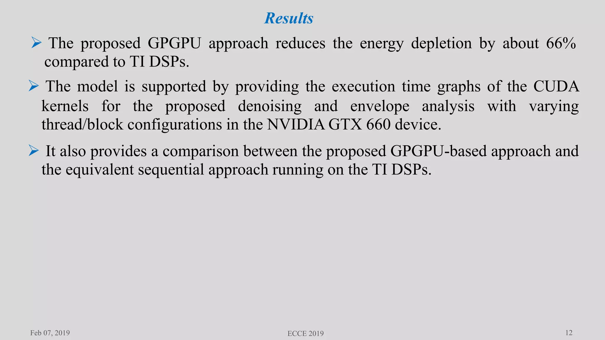 12Feb 07, 2019 ECCE 2019
Results
 The proposed GPGPU approach reduces the energy depletion by about 66%
compared to TI DSPs.
 The model is supported by providing the execution time graphs of the CUDA
kernels for the proposed denoising and envelope analysis with varying
thread/block configurations in the NVIDIA GTX 660 device.
 It also provides a comparison between the proposed GPGPU-based approach and
the equivalent sequential approach running on the TI DSPs.
 