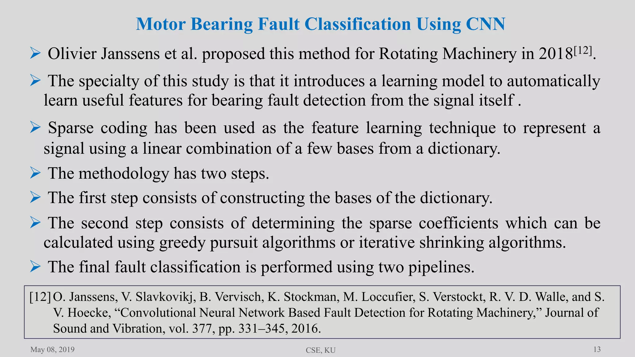 13May 08, 2019 CSE, KU
 Olivier Janssens et al. proposed this method for Rotating Machinery in 2018[12].
 The specialty of this study is that it introduces a learning model to automatically
learn useful features for bearing fault detection from the signal itself .
 Sparse coding has been used as the feature learning technique to represent a
signal using a linear combination of a few bases from a dictionary.
 The methodology has two steps.
 The final fault classification is performed using two pipelines.
Motor Bearing Fault Classification Using CNN
 The first step consists of constructing the bases of the dictionary.
 The second step consists of determining the sparse coefficients which can be
calculated using greedy pursuit algorithms or iterative shrinking algorithms.
[12]O. Janssens, V. Slavkovikj, B. Vervisch, K. Stockman, M. Loccufier, S. Verstockt, R. V. D. Walle, and S.
V. Hoecke, “Convolutional Neural Network Based Fault Detection for Rotating Machinery,” Journal of
Sound and Vibration, vol. 377, pp. 331–345, 2016.
 