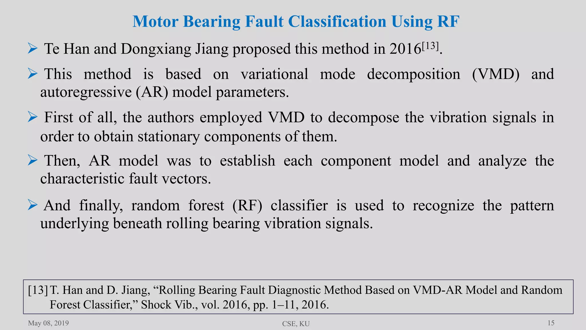 15May 08, 2019 CSE, KU
 Te Han and Dongxiang Jiang proposed this method in 2016[13].
 This method is based on variational mode decomposition (VMD) and
autoregressive (AR) model parameters.
 First of all, the authors employed VMD to decompose the vibration signals in
order to obtain stationary components of them.
 Then, AR model was to establish each component model and analyze the
characteristic fault vectors.
Motor Bearing Fault Classification Using RF
 And finally, random forest (RF) classifier is used to recognize the pattern
underlying beneath rolling bearing vibration signals.
[13]T. Han and D. Jiang, “Rolling Bearing Fault Diagnostic Method Based on VMD-AR Model and Random
Forest Classifier,” Shock Vib., vol. 2016, pp. 1–11, 2016.
 