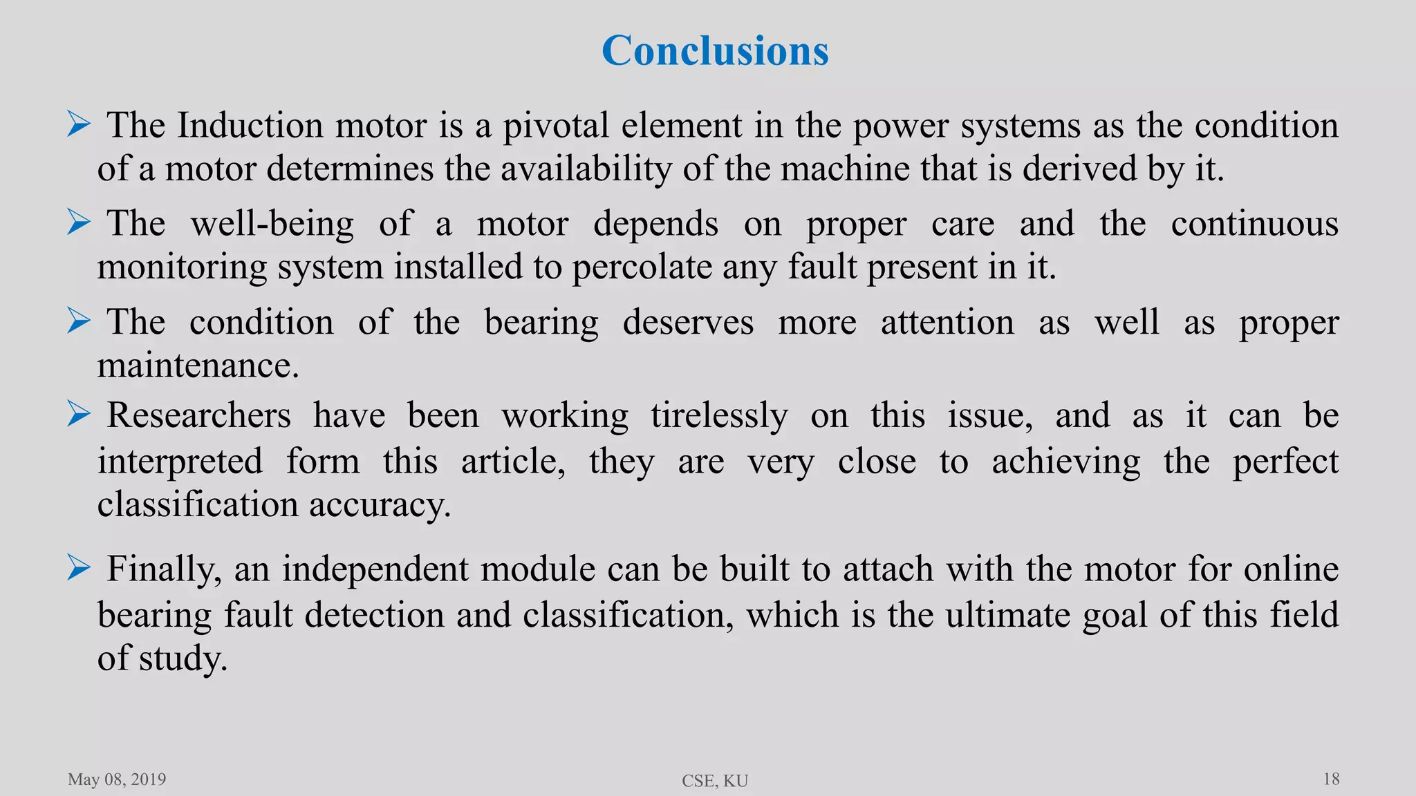 18
Conclusions
May 08, 2019 CSE, KU
 The Induction motor is a pivotal element in the power systems as the condition
of a motor determines the availability of the machine that is derived by it.
 The well-being of a motor depends on proper care and the continuous
monitoring system installed to percolate any fault present in it.
 The condition of the bearing deserves more attention as well as proper
maintenance.
 Researchers have been working tirelessly on this issue, and as it can be
interpreted form this article, they are very close to achieving the perfect
classification accuracy.
 Finally, an independent module can be built to attach with the motor for online
bearing fault detection and classification, which is the ultimate goal of this field
of study.
 