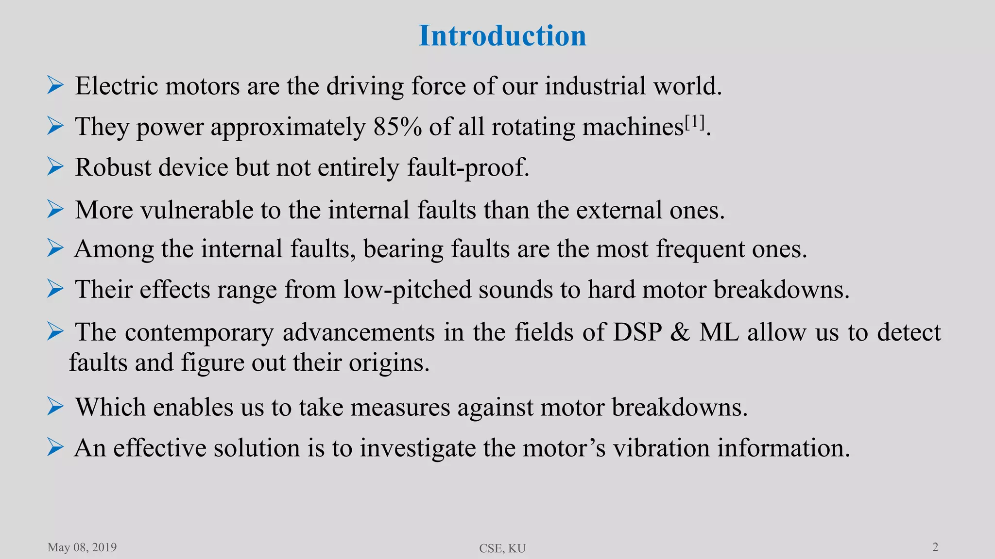 2
Introduction
May 08, 2019 CSE, KU
 Electric motors are the driving force of our industrial world.
 They power approximately 85% of all rotating machines[1].
 Robust device but not entirely fault-proof.
 More vulnerable to the internal faults than the external ones.
 Among the internal faults, bearing faults are the most frequent ones.
 Their effects range from low-pitched sounds to hard motor breakdowns.
 The contemporary advancements in the fields of DSP & ML allow us to detect
faults and figure out their origins.
 Which enables us to take measures against motor breakdowns.
 An effective solution is to investigate the motor’s vibration information.
 