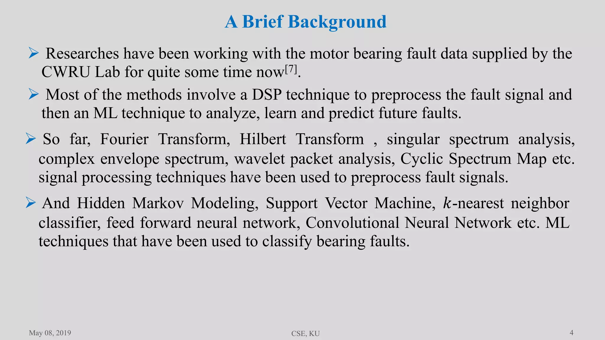4
A Brief Background
May 08, 2019 CSE, KU
 Researches have been working with the motor bearing fault data supplied by the
CWRU Lab for quite some time now[7].
 Most of the methods involve a DSP technique to preprocess the fault signal and
then an ML technique to analyze, learn and predict future faults.
 So far, Fourier Transform, Hilbert Transform , singular spectrum analysis,
complex envelope spectrum, wavelet packet analysis, Cyclic Spectrum Map etc.
signal processing techniques have been used to preprocess fault signals.
 And Hidden Markov Modeling, Support Vector Machine, 𝑘-nearest neighbor
classifier, feed forward neural network, Convolutional Neural Network etc. ML
techniques that have been used to classify bearing faults.
 