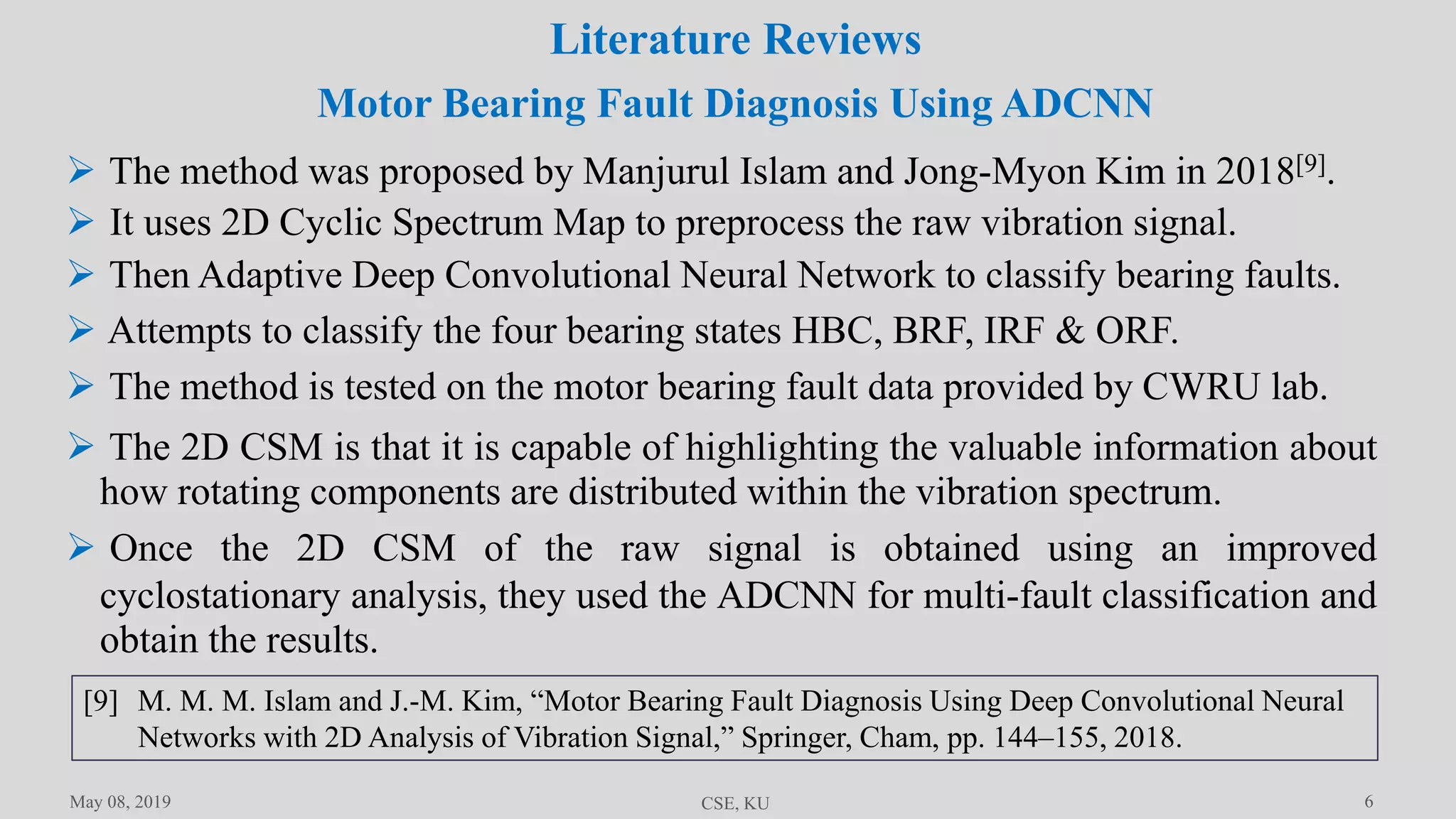6
Literature Reviews
May 08, 2019 CSE, KU
 The method was proposed by Manjurul Islam and Jong-Myon Kim in 2018[9].
 It uses 2D Cyclic Spectrum Map to preprocess the raw vibration signal.
 Then Adaptive Deep Convolutional Neural Network to classify bearing faults.
 Attempts to classify the four bearing states HBC, BRF, IRF & ORF.
 The method is tested on the motor bearing fault data provided by CWRU lab.
 The 2D CSM is that it is capable of highlighting the valuable information about
how rotating components are distributed within the vibration spectrum.
 Once the 2D CSM of the raw signal is obtained using an improved
cyclostationary analysis, they used the ADCNN for multi-fault classification and
obtain the results.
Motor Bearing Fault Diagnosis Using ADCNN
[9] M. M. M. Islam and J.-M. Kim, “Motor Bearing Fault Diagnosis Using Deep Convolutional Neural
Networks with 2D Analysis of Vibration Signal,” Springer, Cham, pp. 144–155, 2018.
 