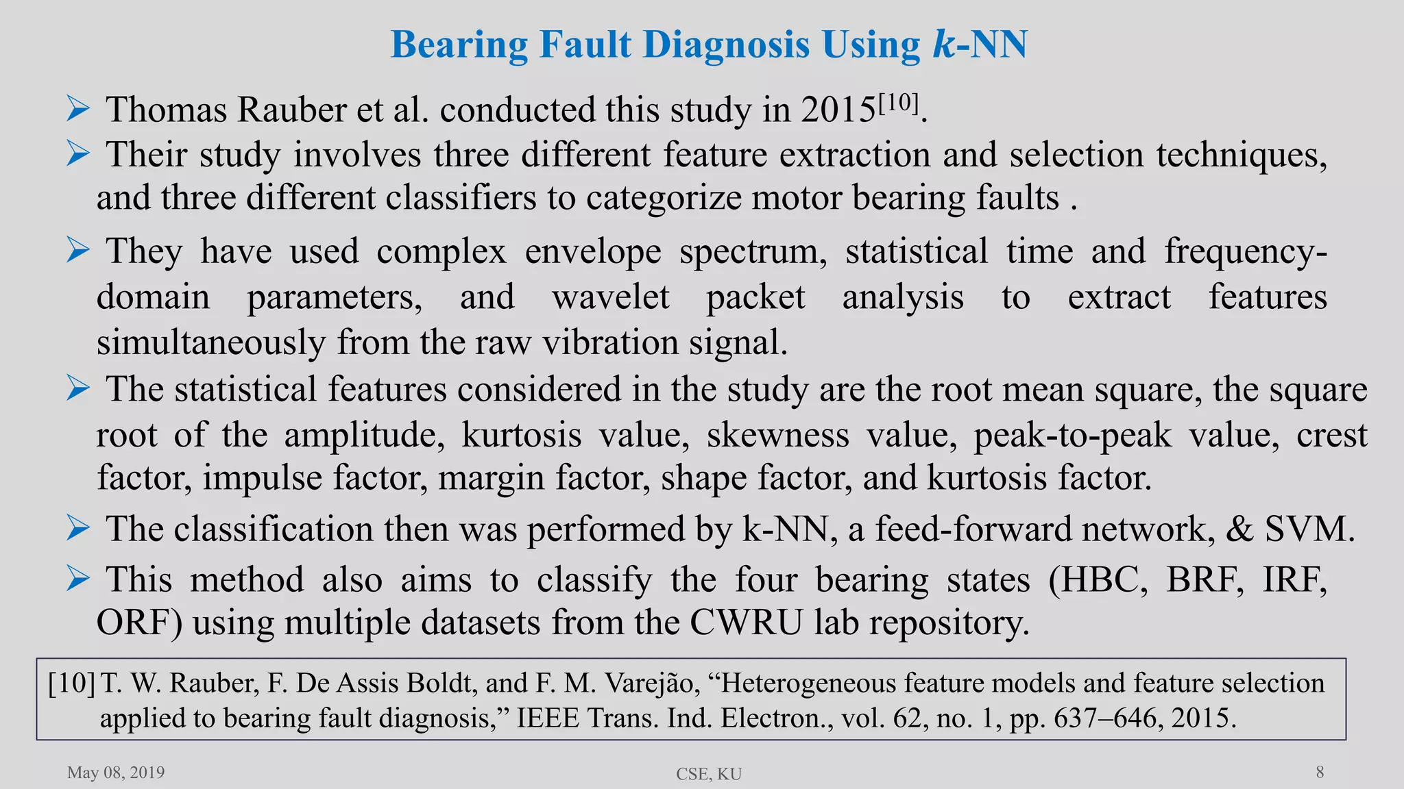 8May 08, 2019 CSE, KU
 Thomas Rauber et al. conducted this study in 2015[10].
 Their study involves three different feature extraction and selection techniques,
and three different classifiers to categorize motor bearing faults .
 They have used complex envelope spectrum, statistical time and frequency-
domain parameters, and wavelet packet analysis to extract features
simultaneously from the raw vibration signal.
 The statistical features considered in the study are the root mean square, the square
root of the amplitude, kurtosis value, skewness value, peak-to-peak value, crest
factor, impulse factor, margin factor, shape factor, and kurtosis factor.
 The classification then was performed by k-NN, a feed-forward network, & SVM.
Bearing Fault Diagnosis Using 𝒌-NN
 This method also aims to classify the four bearing states (HBC, BRF, IRF,
ORF) using multiple datasets from the CWRU lab repository.
[10]T. W. Rauber, F. De Assis Boldt, and F. M. Varejão, “Heterogeneous feature models and feature selection
applied to bearing fault diagnosis,” IEEE Trans. Ind. Electron., vol. 62, no. 1, pp. 637–646, 2015.
 