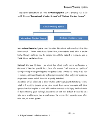 Tsunami Warning System
3 | P a g e
M.Sc I yr (Computer Science) Semester I
There are two distinct types of Tsunami Warning System (TWS) presently exist in the
world. They are “International Warning System” and “National Warning System”.
International Warning System - uses both data like seismic and water level data from
coastal buoys. Tsunami travel at 500-1000 km/hr, while seismic wave travel at 14,400
km/hr. This give sufficient time for tsunami forecast to be made. It is commonly used in
Pacific Ocean and Indian Ocean
National Warning System - use seismic data about nearby recent earthquakes to
determine if there is a possible local threat of a tsunami. Such systems are capable of
issuing warnings to the general public (via public address systems and sirens) in less than
15 minutes. Although the epicenter and moment magnitude of an underwater quake and
the probable tsunami arrival times can be quickly calculated.
It is almost always impossible to know whether underwater ground shifts have occurred
which will result in tsunami waves. As a result, false alarms can occur with these
systems, but the disruption is small, which makes sense due to the highly localized nature
of these extremely quick warnings, in combination with how difficult it would be for a
false alarm to affect more than a small area of the system. Real tsunamis would affect
more than just a small portion
Tsunami Warning System
International Warning System National Warning System
 