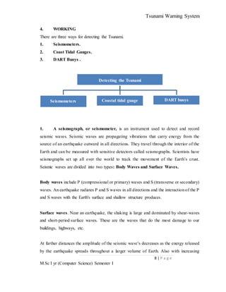 Tsunami Warning System
8 | P a g e
M.Sc I yr (Computer Science) Semester I
4. WORKING
There are three ways for detecting the Tsunami.
1. Seismometers.
2. Coast Tidal Gauges.
3. DART Buoys .
1. A seismograph, or seismometer, is an instrument used to detect and record
seismic waves. Seismic waves are propagating vibrations that carry energy from the
source of an earthquake outward in all directions. They travel through the interior of the
Earth and can be measured with sensitive detectors called seismographs. Scientists have
seismographs set up all over the world to track the movement of the Earth’s crust.
Seismic waves are divided into two types: Body Waves and Surface Waves.
Body waves include P (compressional or primary) waves and S (transverse or secondary)
waves. An earthquake radiates P and S waves in all directions and the interaction of the P
and S waves with the Earth's surface and shallow structure produces.
Surface waves. Near an earthquake, the shaking is large and dominated by shear-waves
and short-period surface waves. These are the waves that do the most damage to our
buildings, highways, etc.
At farther distances the amplitude of the seismic wave’s decreases as the energy released
by the earthquake spreads throughout a larger volume of Earth. Also with increasing
Detecting the Tsunami
Seismometers Coastal tidal guage DART buoys
 