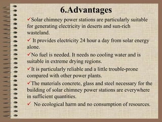 6.Advantages
Solar chimney power stations are particularly suitable
for generating electricity in deserts and sun-rich
wasteland.
 It provides electricity 24 hour a day from solar energy
alone.
No fuel is needed. It needs no cooling water and is
suitable in extreme drying regions.
It is particularly reliable and a little trouble-prone
compared with other power plants.
The materials concrete, glass and steel necessary for the
building of solar chimney power stations are everywhere
in sufficient quantities.
 No ecological harm and no consumption of resources.
 