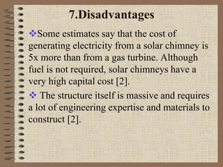 7.Disadvantages
Some estimates say that the cost of
generating electricity from a solar chimney is
5x more than from a gas turbine. Although
fuel is not required, solar chimneys have a
very high capital cost [2].
 The structure itself is massive and requires
a lot of engineering expertise and materials to
construct [2].
 