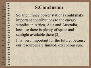 8.Conclusion
Solar chimney power stations could make
important contributions to the energy
supplies in Africa, Asia and Australia,
because there is plenty of space and
sunlight available there [2].
It is very important for the future, because
our resources are limited, except our sun.
 