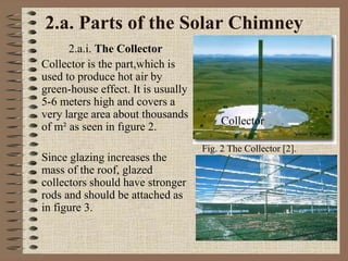 2.a. Parts of the Solar Chimney
2.a.i. The Collector
Collector is the part,which is
used to produce hot air by
green-house effect. It is usually
5-6 meters high and covers a
very large area about thousands
of m² as seen in fıgure 2.
Since glazing increases the
mass of the roof, glazed
collectors should have stronger
rods and should be attached as
in figure 3.
Fig. 2 The Collector [2].
Collector
 
