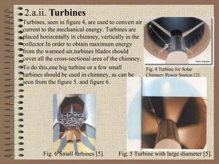 Turbines, seen in figure 4, are used to convert air
current to the mechanical energy. Turbines are
placed horizontally in chimney, vertically in the
collector.In order to obtain maximum energy
from the warmed air,turbines blades should
cover all the cross-sectional area of the chimney.
To do this,one big turbine or a few small
turbines should be used in chimney, as can be
seen from the figure 5. and figure 6.
Fig. 4 Turbine for Solar
Chimney Power Station [2].
2.a.ii. Turbines
Fig. 5 Turbine with large diameter [5].Fig. 6 Small turbines [5].
 