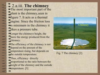 The most important part of the
plant is the chimney,seen in
fıgure 7. It acts as a thermal
engine. Since the friction loss
is minimum in the chimney it
likes a pressure tube.
Longer the chimneys height, the
more the energy produced from the
chimney.
The efficiency of the chimney is not
depend on the amount of the
temperature rising, but depends on
the outside temperature.
Thus, efficiency directly
proportional to the ratio between the
height of the chimney and the outside
temperature. [5]
Chimney
Fig. 7 The chimney [2].
2.a.iii. The chimney
 