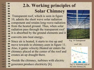 2.b. Working principles of
Solar Chimney
Transparent roof, which is seen in fıgure
10, admits the short wave solar radiation
component and retains long-wave radiation
from the heated ground. Thus, when solar
radiation pass through the transparent roof
it is absorbed by the ground elements and it
converts into heat energy.
Since air is heated, it starts to rise up and
move towards to chimney,seen in fıgure 11.
Also, it gains velocity.Heated air enters the
chimney placed at the center of the roof and
creates an up draught there.
•Inside the chimney, turbines with electric
generator,produce electricity [6].
Fig. 10 Transparent
roof [4].
Fig. 11 Schematic seen of
the solar chimney [6]
 