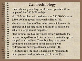 2.c. Technology
•Solar chimneys are large-scale power plants with an
output of 5 to 200 MW each [4].
•A 100 MW plant will produce about 750 GWh/year at
2.300 kWh/m² global horizontal radiation [4].
•For that the glass roof has to be several kilometers in
diameter and the tube has to be as high as possible to
achieve a large annual output [4].
•The turbines are basically more closely related to the
pressure-staged hydroelectric turbines than to the speed-
stepped wind turbines. Therefore they have been
developed and designed in collaboration with
hydroelectric power plant manufacturers [4].
• The turbine’s life span is based on its resistance to
rapid pressure and speed changes of the air [5].
 