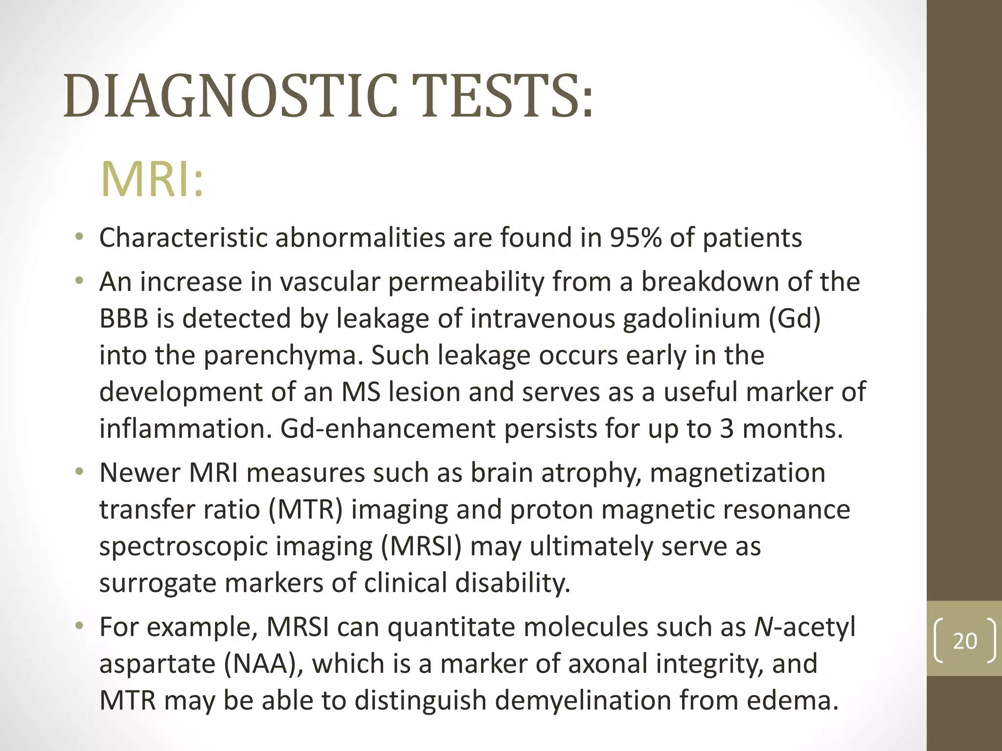 DIAGNOSTIC TESTS:
20
MRI:
• Characteristic abnormalities are found in 95% of patients
• An increase in vascular permeability from a breakdown of the
BBB is detected by leakage of intravenous gadolinium (Gd)
into the parenchyma. Such leakage occurs early in the
development of an MS lesion and serves as a useful marker of
inflammation. Gd-enhancement persists for up to 3 months.
• Newer MRI measures such as brain atrophy, magnetization
transfer ratio (MTR) imaging and proton magnetic resonance
spectroscopic imaging (MRSI) may ultimately serve as
surrogate markers of clinical disability.
• For example, MRSI can quantitate molecules such as N-acetyl
aspartate (NAA), which is a marker of axonal integrity, and
MTR may be able to distinguish demyelination from edema.
 