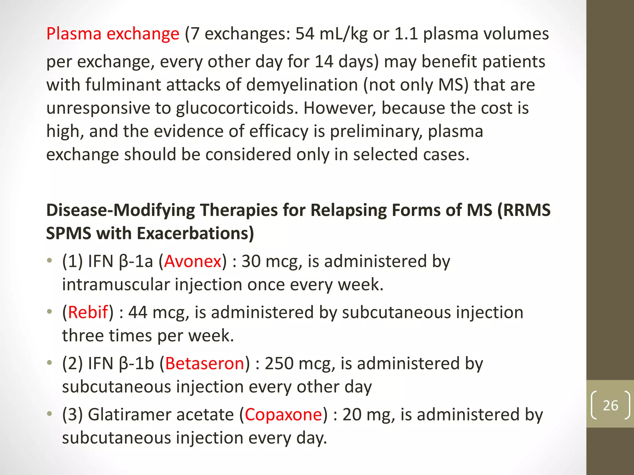 Plasma exchange (7 exchanges: 54 mL/kg or 1.1 plasma volumes
per exchange, every other day for 14 days) may benefit patients
with fulminant attacks of demyelination (not only MS) that are
unresponsive to glucocorticoids. However, because the cost is
high, and the evidence of efficacy is preliminary, plasma
exchange should be considered only in selected cases.
Disease-Modifying Therapies for Relapsing Forms of MS (RRMS
SPMS with Exacerbations)
• (1) IFN β-1a (Avonex) : 30 mcg, is administered by
intramuscular injection once every week.
• (Rebif) : 44 mcg, is administered by subcutaneous injection
three times per week.
• (2) IFN β-1b (Betaseron) : 250 mcg, is administered by
subcutaneous injection every other day
• (3) Glatiramer acetate (Copaxone) : 20 mg, is administered by
subcutaneous injection every day.
26
 