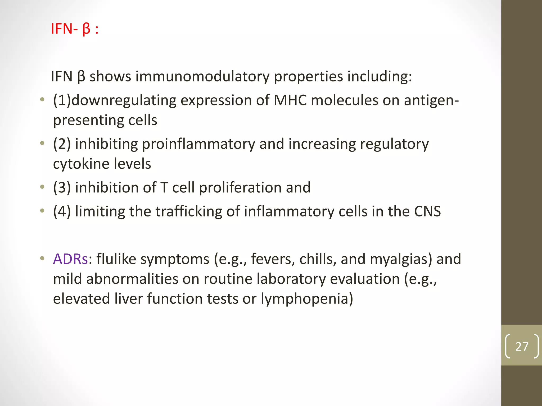 IFN- β :
IFN β shows immunomodulatory properties including:
• (1)downregulating expression of MHC molecules on antigen-
presenting cells
• (2) inhibiting proinflammatory and increasing regulatory
cytokine levels
• (3) inhibition of T cell proliferation and
• (4) limiting the trafficking of inflammatory cells in the CNS
• ADRs: flulike symptoms (e.g., fevers, chills, and myalgias) and
mild abnormalities on routine laboratory evaluation (e.g.,
elevated liver function tests or lymphopenia)
27
 