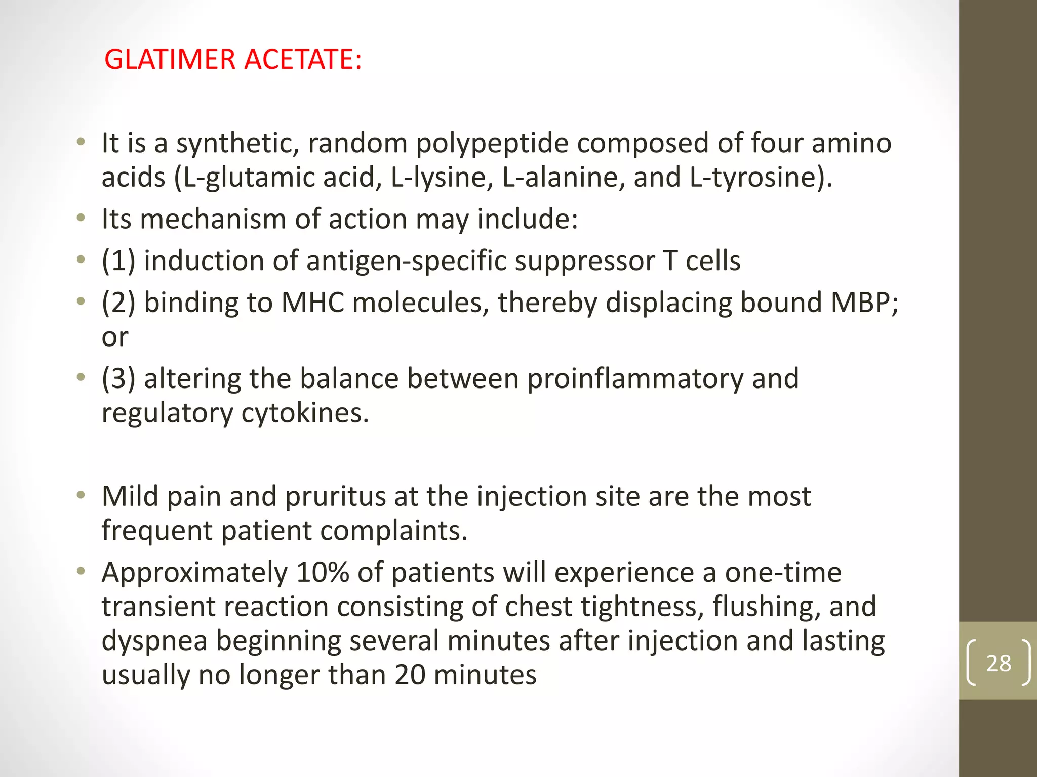 GLATIMER ACETATE:
• It is a synthetic, random polypeptide composed of four amino
acids (L-glutamic acid, L-lysine, L-alanine, and L-tyrosine).
• Its mechanism of action may include:
• (1) induction of antigen-specific suppressor T cells
• (2) binding to MHC molecules, thereby displacing bound MBP;
or
• (3) altering the balance between proinflammatory and
regulatory cytokines.
• Mild pain and pruritus at the injection site are the most
frequent patient complaints.
• Approximately 10% of patients will experience a one-time
transient reaction consisting of chest tightness, flushing, and
dyspnea beginning several minutes after injection and lasting
usually no longer than 20 minutes 28
 