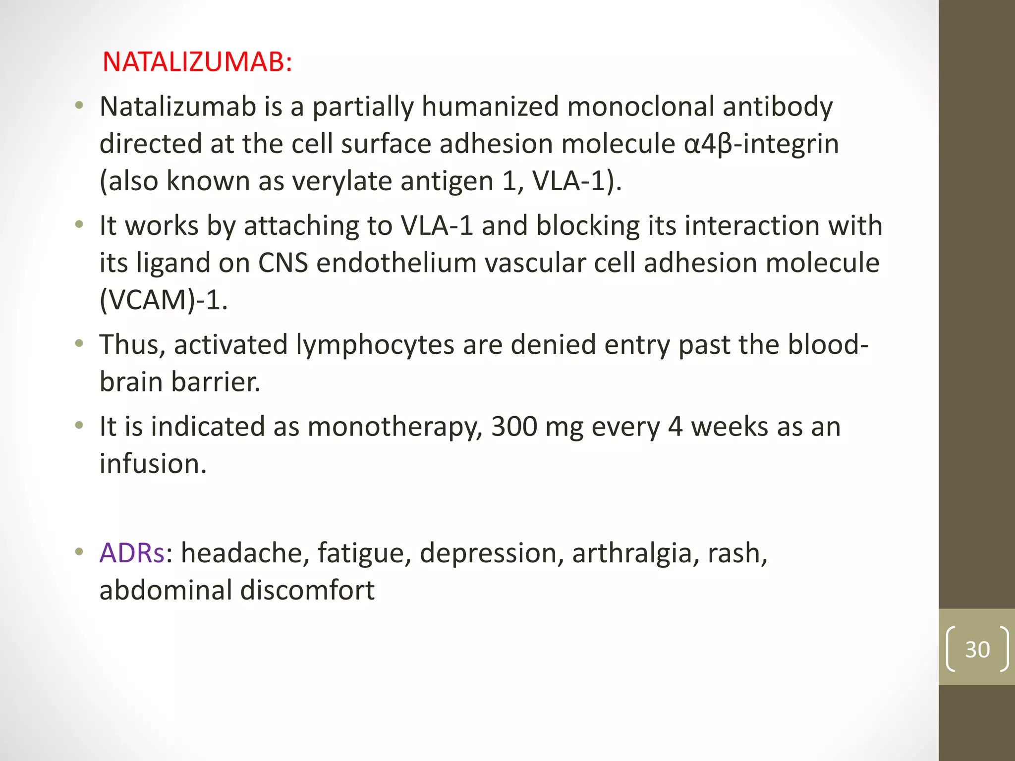 NATALIZUMAB:
• Natalizumab is a partially humanized monoclonal antibody
directed at the cell surface adhesion molecule α4β-integrin
(also known as verylate antigen 1, VLA-1).
• It works by attaching to VLA-1 and blocking its interaction with
its ligand on CNS endothelium vascular cell adhesion molecule
(VCAM)-1.
• Thus, activated lymphocytes are denied entry past the blood-
brain barrier.
• It is indicated as monotherapy, 300 mg every 4 weeks as an
infusion.
• ADRs: headache, fatigue, depression, arthralgia, rash,
abdominal discomfort
30
 