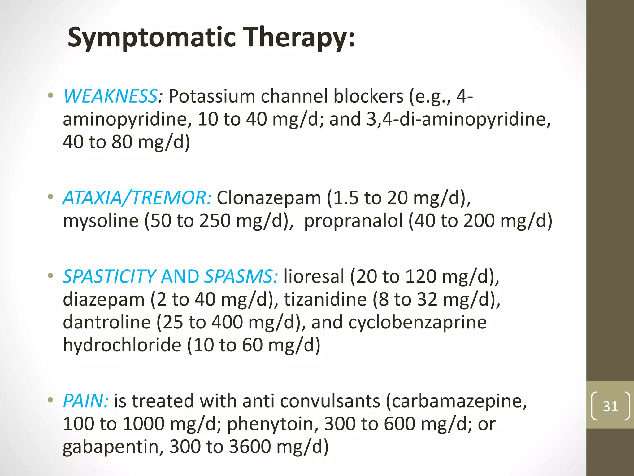 31
Symptomatic Therapy:
• WEAKNESS: Potassium channel blockers (e.g., 4-
aminopyridine, 10 to 40 mg/d; and 3,4-di-aminopyridine,
40 to 80 mg/d)
• ATAXIA/TREMOR: Clonazepam (1.5 to 20 mg/d),
mysoline (50 to 250 mg/d), propranalol (40 to 200 mg/d)
• SPASTICITY AND SPASMS: lioresal (20 to 120 mg/d),
diazepam (2 to 40 mg/d), tizanidine (8 to 32 mg/d),
dantroline (25 to 400 mg/d), and cyclobenzaprine
hydrochloride (10 to 60 mg/d)
• PAIN: is treated with anti convulsants (carbamazepine,
100 to 1000 mg/d; phenytoin, 300 to 600 mg/d; or
gabapentin, 300 to 3600 mg/d)
 