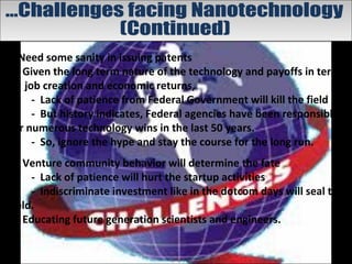 • Need some sanity in issuing patents
• Given the long term nature of the technology and payoffs in terms
of job creation and economic returns,
- Lack of patience from Federal Government will kill the field .
- But history indicates, Federal agencies have been responsible
for numerous technology wins in the last 50 years.
- So, ignore the hype and stay the course for the long run.
• Venture community behavior will determine the fate
- Lack of patience will hurt the startup activities
- Indiscriminate investment like in the dotcom days will seal the
field.
• Educating future generation scientists and engineers.
 
