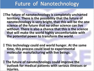 The future of nanotechnology is completely uncharted
territory. There is the possibility that the future of
nanotechnology is very bright, that this will be the one
science of the future that no other science can live
without. There is also a chance that this is the science
that will make the world highly uncomfortable with
the potential power to transform the world.
 This technology could end world hunger. At the same
time, this process could lead to experimental
molecular manufacturing with live beings.
 The future of nanotechnology could improve the
outlook for medical patients with serious illnesses or
injuries.
 