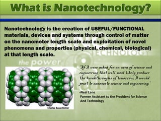 Nanotechnology is the creation of USEFUL/FUNCTIONAL
materials, devices and systems through control of matter
on the nanometer length scale and exploitation of novel
phenomena and properties (physical, chemical, biological)
at that length scale.
“If I were asked for an area of science and
engineering that will most likely produce
the breakthroughs of tomorrow, I would
point to nanoscale science and engineering.”
-Neal Lane
Former Assistant to the President for Science
And Technology
 