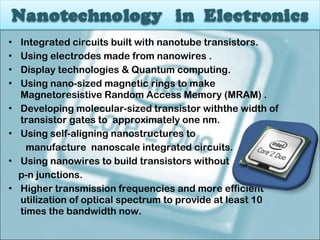 • Integrated circuits built with nanotube transistors.
• Using electrodes made from nanowires .
• Display technologies & Quantum computing.
• Using nano-sized magnetic rings to make
Magnetoresistive Random Access Memory (MRAM) .
• Developing molecular-sized transistor withthe width of
transistor gates to approximately one nm.
• Using self-aligning nanostructures to
manufacture nanoscale integrated circuits.
• Using nanowires to build transistors without
p-n junctions.
• Higher transmission frequencies and more efficient
utilization of optical spectrum to provide at least 10
times the bandwidth now.
 