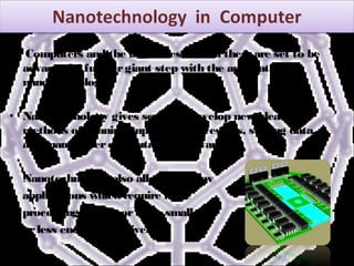 • Computers and the industries around themare set to be
advanced a furthergiant step with the application of
nanotechnology.
• Nanotechnology gives scope to develop new ideas and
methods of running super-fast processors, storing data,
and many othercomputational advances.
• Nanotechnology also allows fornew
applications which require more
processing power, orto be smaller,
orless energy intensive.
 
