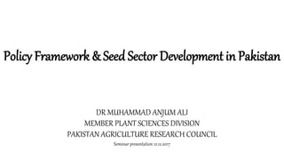 DR MUHAMMAD ANJUM ALI
MEMBER PLANT SCIENCES DIVISION
PAKISTAN AGRICULTURE RESEARCH COUNCIL
Seminar presentation 12.12.2017
Policy Framework & Seed Sector Development in Pakistan
 