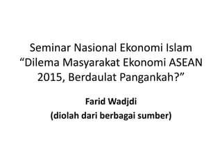 Seminar Nasional Ekonomi Islam 
“Dilema Masyarakat Ekonomi ASEAN 
2015, Berdaulat Pangankah?” 
FaridWadjdi 
(diolah dari berbagai sumber) 
 
