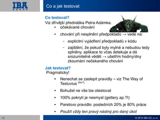 Co a jak testovat

     Co testovat?
     Viz dřívější přednáška Petra Adámka.
             očekávané chování
             chování při nesplnění předpokladů → vede na:
               –   explicitní vyjádření předpokladů v kódu
               –   zajištění, že pokud byly mylné a nebudou tedy
                   splněny, aplikace to včas detekuje a dá
                   srozumitelně vědět → ušetřím hodiny/dny
                   zkoumání nečekaného chování
     Jak testovat?
     Pragmaticky!
             Nenechat se zaslepit pravidly – viz The Way of
              Testuvius [WoT]
             Bohužel ne vše lze otestovat
             100% pokrytí je nesmysl (gettery ap.?!)
             Paretovo pravidlo: posledních 20% je 80% práce
             Použít vždy ten pravý nástroj pro daný úkol
10                                                       © 2010 IBA CZ, s.r.o.
 