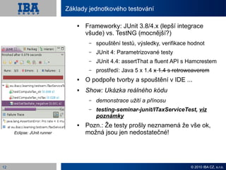 Základy jednotkového testování

                                    Frameworky: JUnit 3.8/4.x (lepší integrace
                                     všude) vs. TestNG (mocnější?)
                                      –   spouštění testů, výsledky, verifikace hodnot
                                      –   JUnit 4: Parametrizované testy
                                      –   JUnit 4.4: assertThat a fluent API s Hamcrestem
                                      –   prostředí: Java 5 x 1.4 x 1.4 s retroweaverem
                                    O podpoře tvorby a spouštění v IDE ...
                                    Show: Ukázka reálného kódu
                                      –   demonstrace užití a přínosu
                                      –   testing-seminar-junit/ITaxServiceTest, viz
                                          poznámky
                                    Pozn.: Že testy prošly neznamená že vše ok,
     Eclipse: JUnit runner           možná jsou jen nedostatečné!




12                                                                              © 2010 IBA CZ, s.r.o.
 