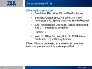 Co se závislostmi? (II)

     Závislosti na prostředí
           Databáze: DbUnit (a DbUnitTestSkeleton)
            Servlety: Cactus (používá JUnit 3.8.1, prý
             nefunguje s 4), Spring MockHttpServletRequest
            EJB: embeddable OpenEJB, JBoss embedded,
             EJB 3.1: embedded container
            Portlety: ?
            Web UI: ?HttpUnit, WebUnit...?, JSFUnit (nad
             Cactusem :-( ) x JBoss jsf-mock
     Závěr: Vždy se podívejte, zda neexistuje pomocná
     knihovna pro testování ve vašem prostředí.




14                                               © 2010 IBA CZ, s.r.o.
 