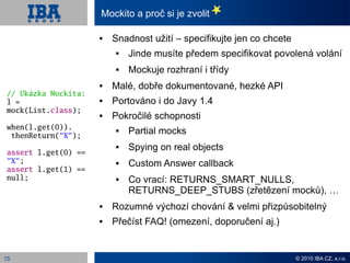 Mockito a proč si je zvolit

                         Snadnost užití – specifikujte jen co chcete
                             Jinde musíte předem specifikovat povolená volání
                             Mockuje rozhraní i třídy
                         Malé, dobře dokumentované, hezké API
 // Ukázka Mockita:
 l =                     Portováno i do Javy 1.4
 mock(List.class);
                         Pokročilé schopnosti
 when(l.get(0)).
  thenReturn(“X“);
                             Partial mocks

 assert l.get(0) ==
                             Spying on real objects
 “X“;                        Custom Answer callback
 assert l.get(1) ==
 null;                       Co vrací: RETURNS_SMART_NULLS,
                              RETURNS_DEEP_STUBS (zřetězení mocků), …
                         Rozumné výchozí chování & velmi přizpůsobitelný
                         Přečíst FAQ! (omezení, doporučení aj.)


15                                                                      © 2010 IBA CZ, s.r.o.
 