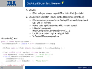 DbUnit a DbUnit Test Skeleton

                       1. DbUnit
                              Před každým testem naplní DB z dat v XML [← Jailer]
                       2. DbUnit Test Skeleton (dbunit-embeddedderby-parenttest)
                              Přednastaven pro vnořenou Derby DB => netřeba externí
                               DB; umí ji i vytvořit
                              Načte data z připraveného XML – stačí upravit
                              Užiteční pomocníci
                               (RowComparator, getDataSource(), ...)
                              Lepší zpracování chyb + rady jak řešit
                              V Central Maven repository
Kompletní (!) test:
public class MyDerbyDbTest {
 EmbeddedDbTester testDb = new EmbeddedDbTester();

 @Before void setUp() throws Exception { testDb.onSetup();}

 @Test public void testIt() throws Exception {
   new MyTestedClass().storeGeek(1, "Kuba Holy");
   testDb.createCheckerForSelect("select ...")
    .assertRowCount(1)
    .assertNext(new Object[]{ 1, "Kuba Holy"});
}}
// + .ddl, data v XML
16                                                                         © 2010 IBA CZ, s.r.o.
 