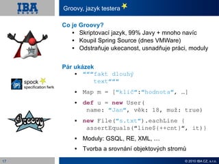 Groovy, jazyk testera

                          Co je Groovy?
                               Skriptovací jazyk, 99% Javy + mnoho navíc
                               Koupil Spring Source (dnes VMWare)
                               Odstraňuje ukecanost, usnadňuje práci, moduly


                          Pár ukázek
                                “““fakt dlouhý
     spock                          text“““
     specification fwrk
                                 Map m = [“klíč“:“hodnota“, …]
                                 def u = new User(
                                   name: “Jan“, věk: 18, muž: true)
                                 new File(“s.txt“).eachLine {
                                   assertEquals(“line${++cnt}“, it)}
                                 Moduly: GSQL, RE, XML, …
                                 Tvorba a srovnání objektových stromů
17                                                                   © 2010 IBA CZ, s.r.o.
 