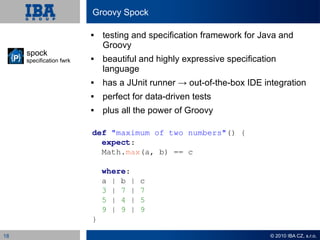 Groovy Spock

                             testing and specification framework for Java and
                              Groovy
     spock
     specification fwrk      beautiful and highly expressive specification
                              language
                             has a JUnit runner → out-of-the-box IDE integration
                             perfect for data-driven tests
                             plus all the power of Groovy

                          def "maximum of two numbers"() {
                            expect:
                            Math.max(a, b) == c

                              where:
                              a | b |   c
                              3 | 7 |   7
                              5 | 4 |   5
                              9 | 9 |   9
                          }

18                                                                       © 2010 IBA CZ, s.r.o.
 