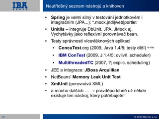 Neutříděný seznam nástrojů a knihoven

        Spring je velmi silný v testování jednotkovém i
         integračním (JPA,..): *.mock.jndi|web|portlet
        Unitils – integruje DbUnit, JPA, JMock aj.
         Vychytávky jako reflexivní porovnávač bean.
        Testy správnosti vícevláknových aplikací
            ConcuTest.org (2009, Java 1.4/5; testy dětí) viz notes
            IBM ConTest (2009, J.1.4/5; ovlivň. scheduler)
            MultithreadedTC (2007, ?; explic. scheduling)
        JEE a integrace: JBoss Arquillian
        NetBeans' Memory Leak Unit Test
        XmlUnit (porovnává XML)
        a mnoho dalších … → pravděpodobně už někde
         existuje ten nástroj, který potřebujete!



19                                                     © 2010 IBA CZ, s.r.o.
 