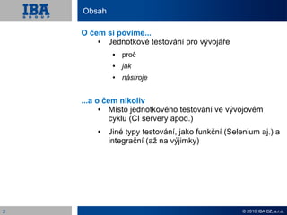 Obsah

    O čem si povíme...
         Jednotkové testování pro vývojáře
                proč
                jak
                nástroje


    ...a o čem nikoliv
            Místo jednotkového testování ve vývojovém
             cyklu (CI servery apod.)
           Jiné typy testování, jako funkční (Selenium aj.) a
            integrační (až na výjimky)




2                                                  © 2010 IBA CZ, s.r.o.
 