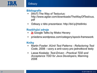 Odkazy

     Bibliografie
       [WoT] The Way of Testuvius:
        http://www.agitar.com/downloads/TheWayOfTestivus.
        pdf
        Odkazy z této prezentace: http://bit.ly/jhtstlinks

     Rozšiřující zdroje
         Google Talks by Misko Hevery
        pniederw.wordpress.com/category/spock-framework

     Knihy
       Martin Fowler: XUnit Test Patterns - Refactoring Test
        Code, 2008 - vzory a anti-vzory pro jednotkové testy
        Lasse Koskela: Test-Driven - Practical TDD and
         Acceptance TDD for Java Developers, Manning
         2008



21                                                    © 2010 IBA CZ, s.r.o.
 