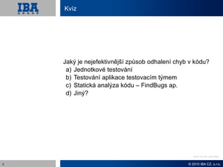 Kvíz




    Jaký je nejefektivnější způsob odhalení chyb v kódu?
     a) Jednotkové testování
     b) Testování aplikace testovacím týmem
     c) Statická analýza kódu – FindBugs ap.
     d) Jiný?




                                                   Odpověď: Revize kódu


4                                               © 2010 IBA CZ, s.r.o.
 
