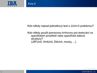 Kvíz II




    Kdo někdy napsal jednotkový test s JUnit či podobnou?

    Kdo někdy použil pomocnou knihovnu pro testování ve
      specifickém prostředí nebo specifické datové
      struktury?
      (JSFUnit, XmlUnit, DbUnit, mocky, ...)




                                                  Odpověď: Revize kódu


5                                              © 2010 IBA CZ, s.r.o.
 