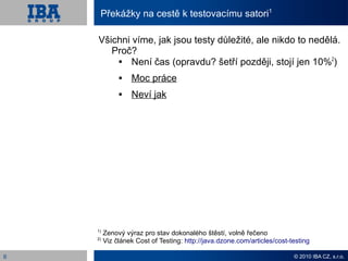 Překážky na cestě k testovacímu satori1

    Všichni víme, jak jsou testy důležité, ale nikdo to nedělá.
       Proč?
        
            Není čas (opravdu? šetří později, stojí jen 10%2)
                 Moc práce
                 Neví jak




    1)
         Zenový výraz pro stav dokonalého štěstí, volně řečeno
    2)
         Viz článek Cost of Testing: http://java.dzone.com/articles/cost-testing

6                                                                         © 2010 IBA CZ, s.r.o.
 