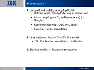 Proč testovat?

    1. Nutí psát testovatelný a tedy lepší kód
          Koheze: Malé metody/třídy dělající jedinou věc
              Loose coupling (↔ DI; setDependency(..) -
               Google)
              Konfigurovatelnost (JDBC URL apod.)
       ➔       Flexibilní, hezčí, samostatný


    2. Včas najdeme chyby – čím dřív, tím levněji
               Př.: 12 x 24h čas, MobileBackup.LineReader


    3. Zlevňuje údržbu ← bezpečný refactoring




8                                                      © 2010 IBA CZ, s.r.o.
 
