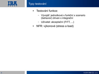 Typy testování

          Testování funkce:
            –   Vývojář: jednotkové x funkční x scenario
                (behavior) driven x integrační
            –   Uživatel: akceptační (FITT, ...)
          NFR: výkonové (stress a load)




9                                                     © 2010 IBA CZ, s.r.o.
 