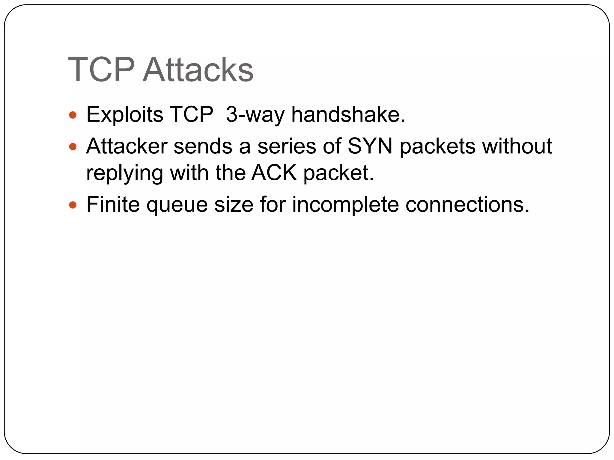 TCP Attacks
 Exploits TCP 3-way handshake.
 Attacker sends a series of SYN packets without

replying with the ACK packet.
 Finite queue size for incomplete connections.

 