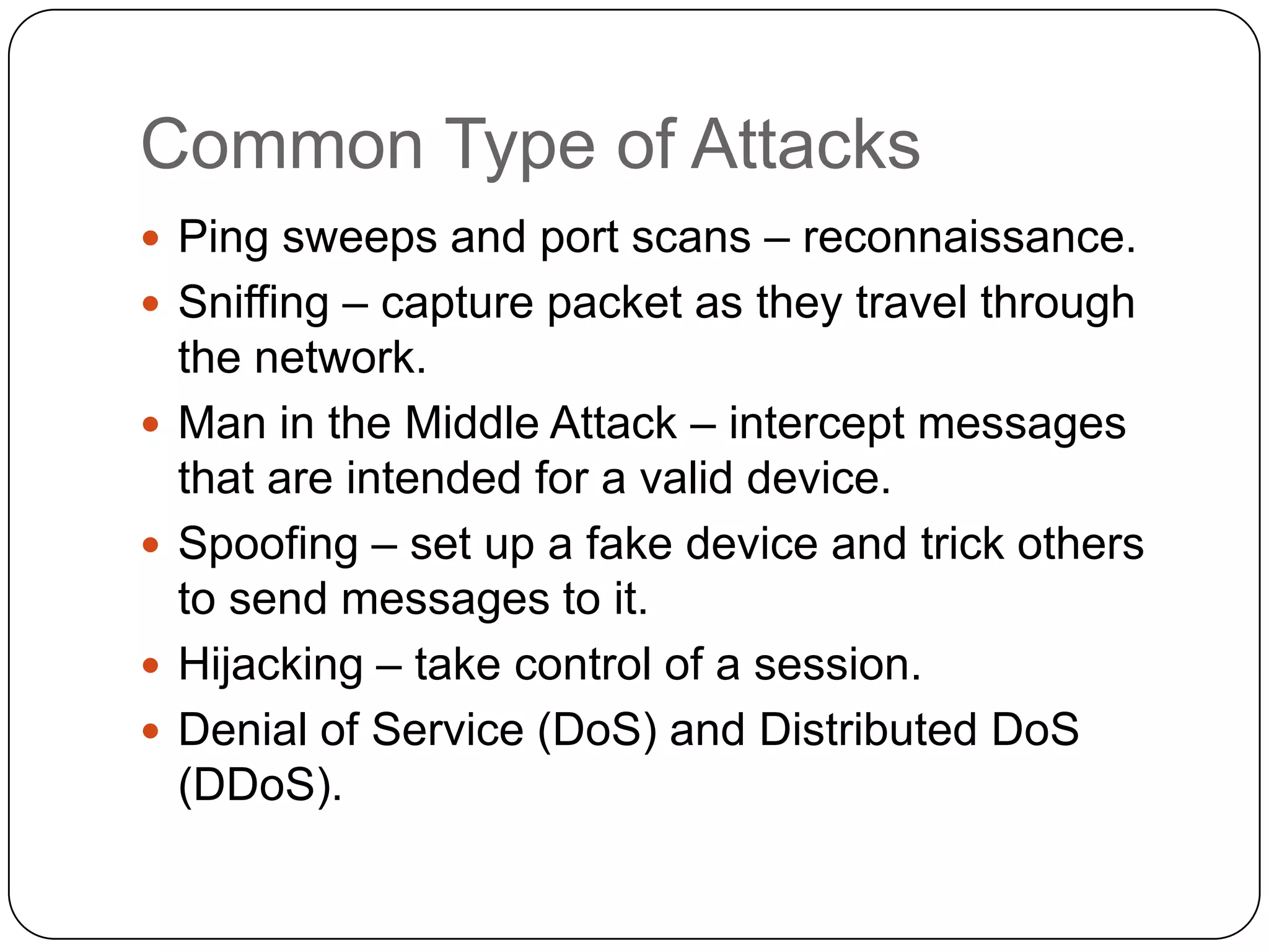 Common Type of Attacks
 Ping sweeps and port scans – reconnaissance.
 Sniffing – capture packet as they travel through





the network.
Man in the Middle Attack – intercept messages
that are intended for a valid device.
Spoofing – set up a fake device and trick others
to send messages to it.
Hijacking – take control of a session.
Denial of Service (DoS) and Distributed DoS
(DDoS).

 