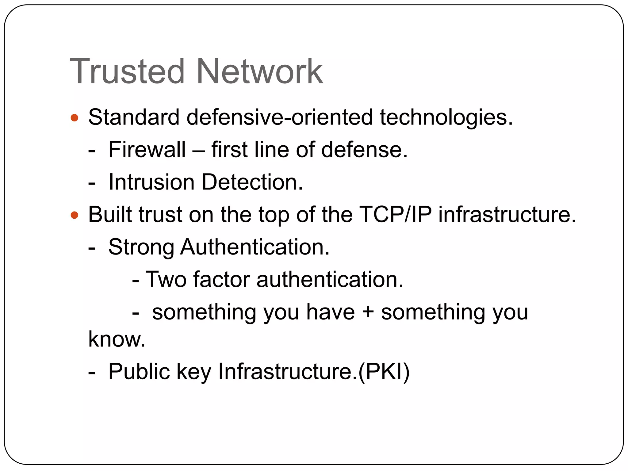 Trusted Network
 Standard defensive-oriented technologies.

- Firewall – first line of defense.
- Intrusion Detection.
 Built trust on the top of the TCP/IP infrastructure.
- Strong Authentication.
- Two factor authentication.
- something you have + something you
know.
- Public key Infrastructure.(PKI)

 