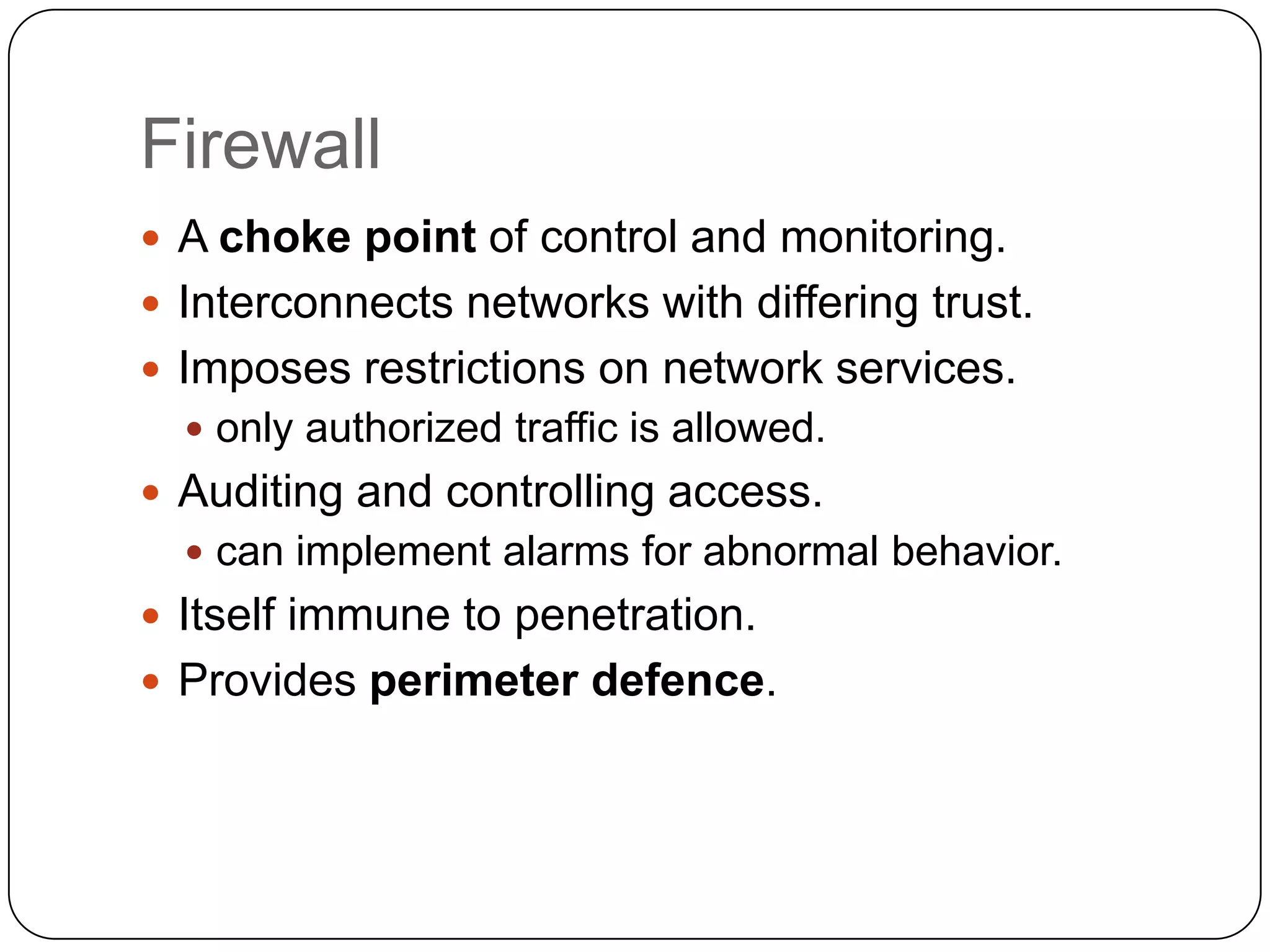 Firewall
 A choke point of control and monitoring.
 Interconnects networks with differing trust.
 Imposes restrictions on network services.
 only authorized traffic is allowed.

 Auditing and controlling access.
 can implement alarms for abnormal behavior.

 Itself immune to penetration.
 Provides perimeter defence.

 